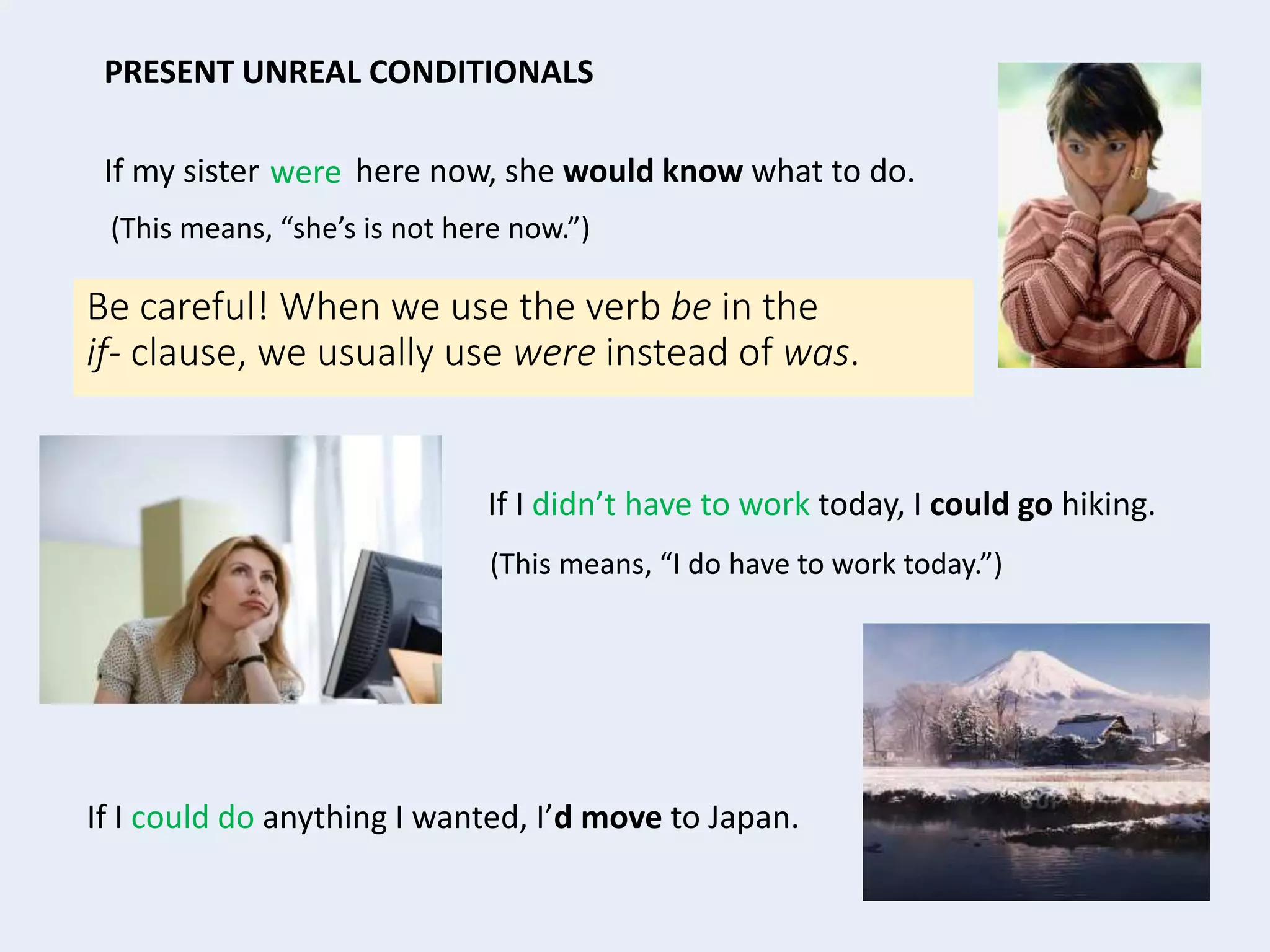 If my sister here now, she would know what to do.
(This means, “she’s is not here now.”)
If I didn’t have to work today, I could go hiking.
(This means, “I do have to work today.”)
PRESENT UNREAL CONDITIONALS
If I could do anything I wanted, I’d move to Japan.
Be careful! When we use the verb be in the
if- clause, we usually use were instead of was.
were
 