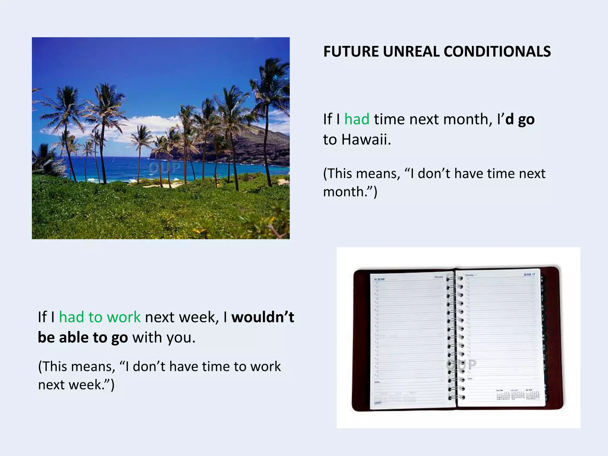If I had time next month, I’d go
to Hawaii.
(This means, “I don’t have time next
month.”)
FUTURE UNREAL CONDITIONALS
If I had to work next week, I wouldn’t
be able to go with you.
(This means, “I don’t have time to work
next week.”)
 