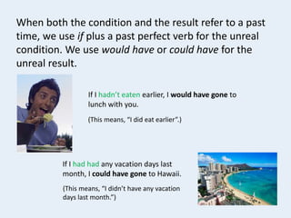 If I hadn’t eaten earlier, I would have gone to
lunch with you.
(This means, “I did eat earlier”.)
If I had had any vacation days last
month, I could have gone to Hawaii.
(This means, “I didn’t have any vacation
days last month.”)
When both the condition and the result refer to a past
time, we use if plus a past perfect verb for the unreal
condition. We use would have or could have for the
unreal result.
 