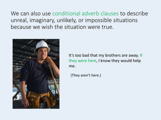 We can also use conditional adverb clauses to describe
unreal, imaginary, unlikely, or impossible situations
because we wish the situation were true.
It’s too bad that my brothers are away. If
they were here, I know they would help
me.
(They aren’t here.)
 