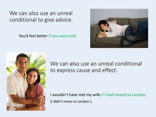 We can also use an unreal
conditional to give advice.
You’d feel better if you exercised.
We can also use an unreal conditional
to express cause and effect.
I wouldn’t have met my wife if I had moved to London.
(I didn’t move to London.)
 