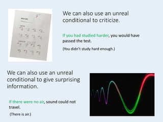 We can also use an unreal
conditional to criticize.
If you had studied harder, you would have
passed the test.
We can also use an unreal
conditional to give surprising
information.
If there were no air, sound could not
travel.
(There is air.)
(You didn’t study hard enough.)
 