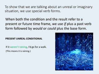 To show that we are talking about an unreal or imaginary
situation, we use special verb forms.
If it weren’t raining, I’d go for a walk.
(This means it is raining.)
When both the condition and the result refer to a
present or future time frame, we use if plus a past verb
form followed by would or could plus the base form.
PRESENT UNREAL CONDITIONAL
 