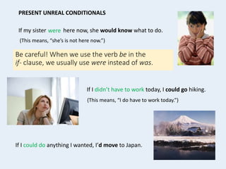 If my sister here now, she would know what to do.
(This means, “she’s is not here now.”)
If I didn’t have to work today, I could go hiking.
(This means, “I do have to work today.”)
PRESENT UNREAL CONDITIONALS
If I could do anything I wanted, I’d move to Japan.
Be careful! When we use the verb be in the
if- clause, we usually use were instead of was.
were
 