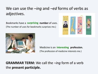 We can use the –ing and –ed forms of verbs as
adjectives.
Medicine is an profession.
(The profession of medicine interests me.)
Bookmarks have a number of uses.
(The number of uses for bookmarks surprises me.)
GRAMMAR TERM: We call the –ing form of a verb
the present participle.
surprising
interesting
 