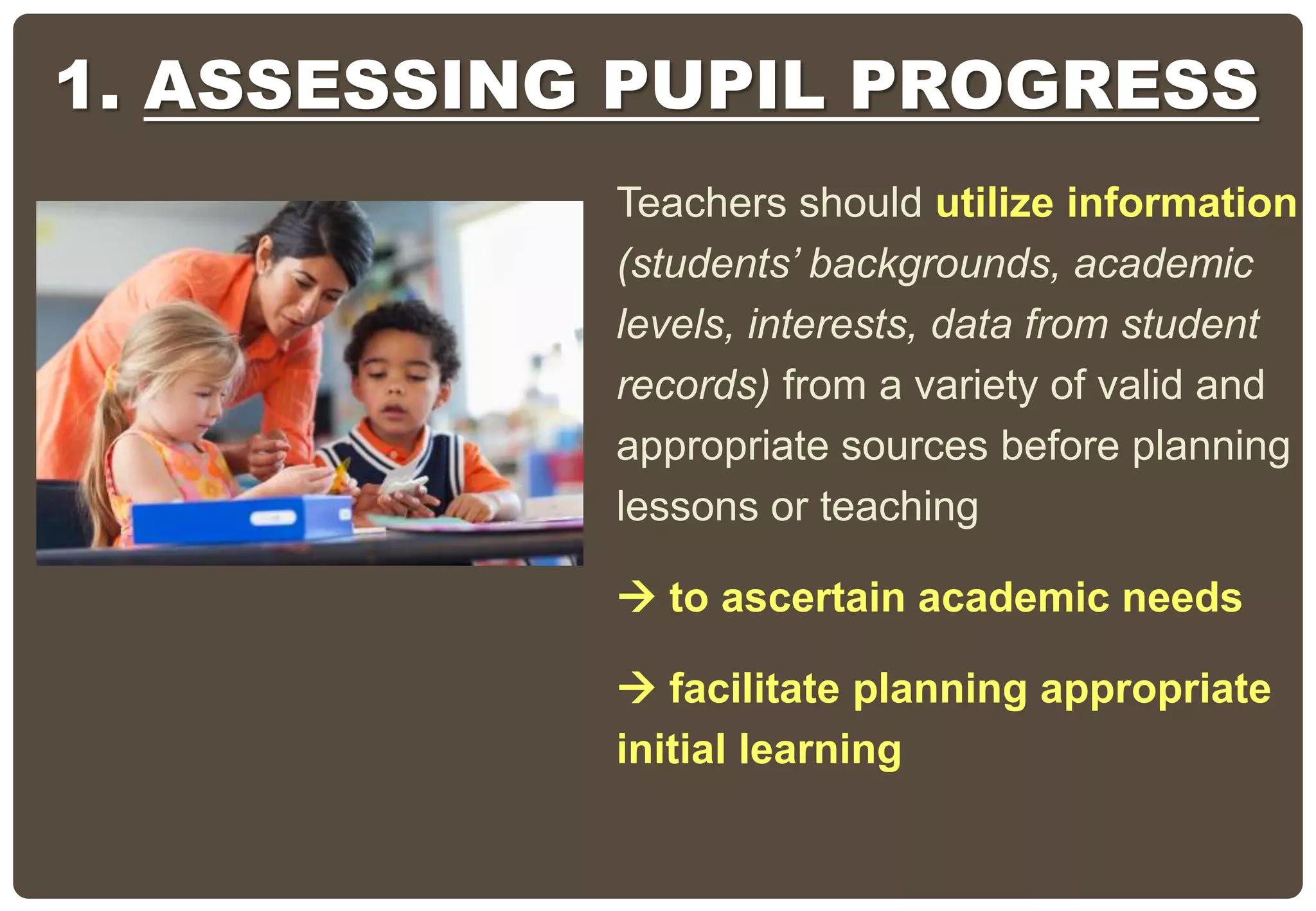 Teachers should utilize information
(students’ backgrounds, academic
levels, interests, data from student
records) from a variety of valid and
appropriate sources before planning
lessons or teaching
 to ascertain academic needs
 facilitate planning appropriate
initial learning
1. ASSESSING PUPIL PROGRESS
 
