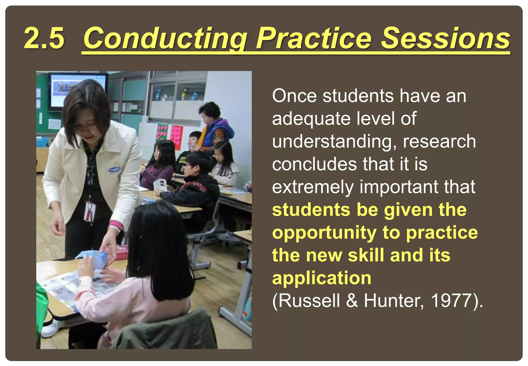2.5 Conducting Practice Sessions
Once students have an
adequate level of
understanding, research
concludes that it is
extremely important that
students be given the
opportunity to practice
the new skill and its
application
(Russell & Hunter, 1977).
 