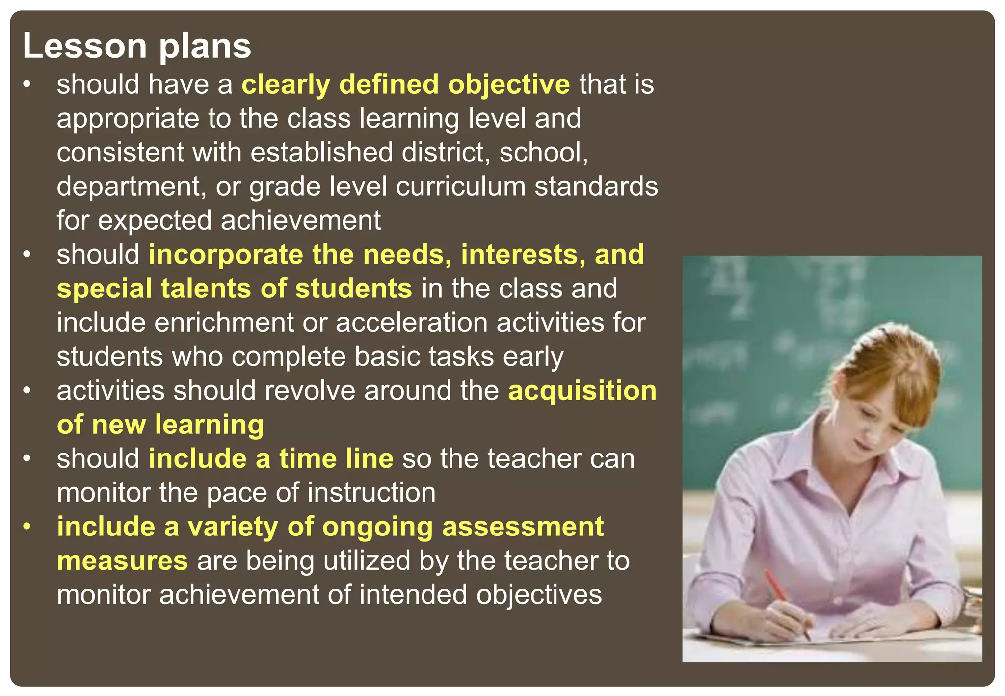 Lesson plans
• should have a clearly defined objective that is
appropriate to the class learning level and
consistent with established district, school,
department, or grade level curriculum standards
for expected achievement
• should incorporate the needs, interests, and
special talents of students in the class and
include enrichment or acceleration activities for
students who complete basic tasks early
• activities should revolve around the acquisition
of new learning
• should include a time line so the teacher can
monitor the pace of instruction
• include a variety of ongoing assessment
measures are being utilized by the teacher to
monitor achievement of intended objectives
 