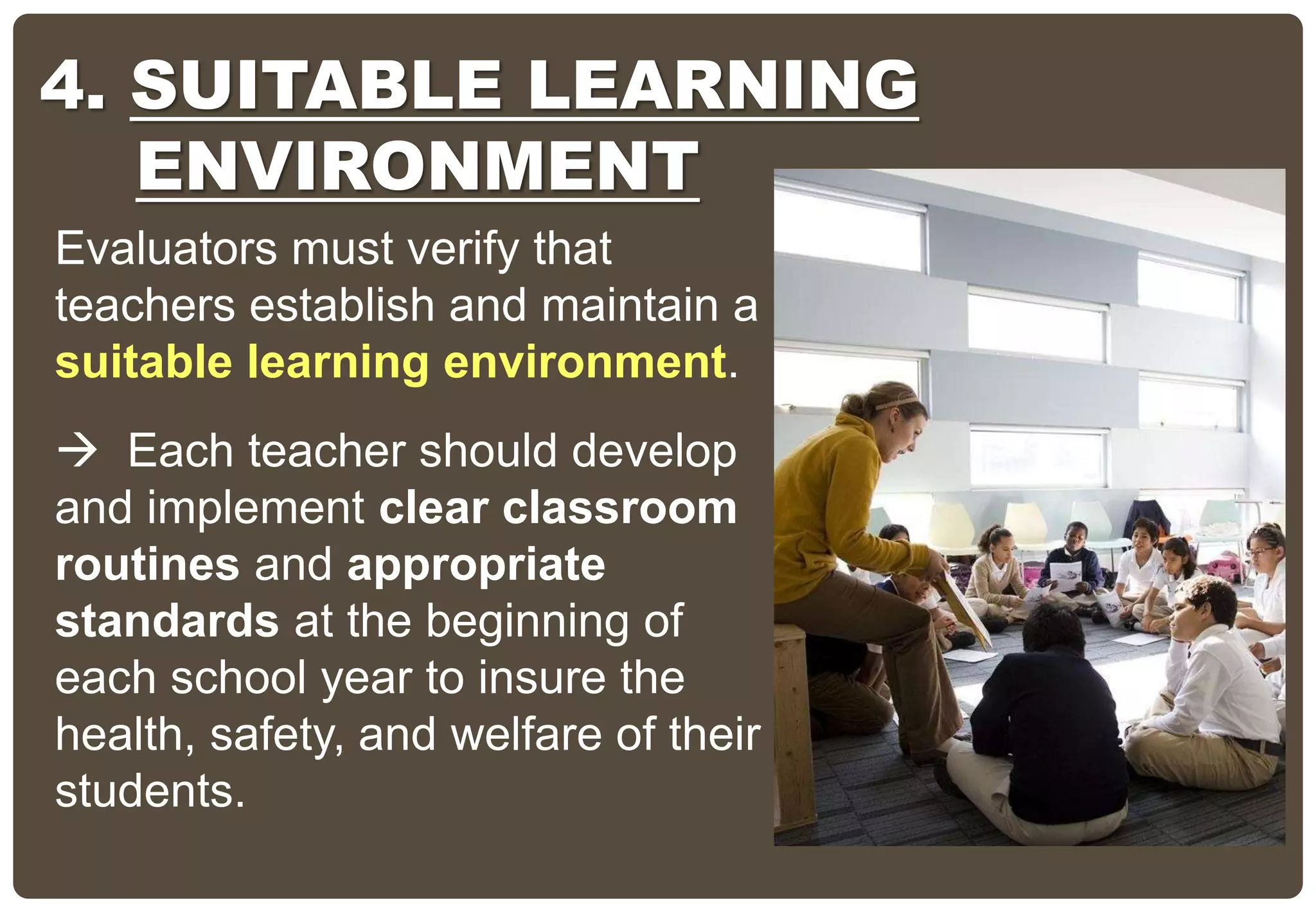 Evaluators must verify that
teachers establish and maintain a
suitable learning environment.
 Each teacher should develop
and implement clear classroom
routines and appropriate
standards at the beginning of
each school year to insure the
health, safety, and welfare of their
students.
4. SUITABLE LEARNING
ENVIRONMENT
 
