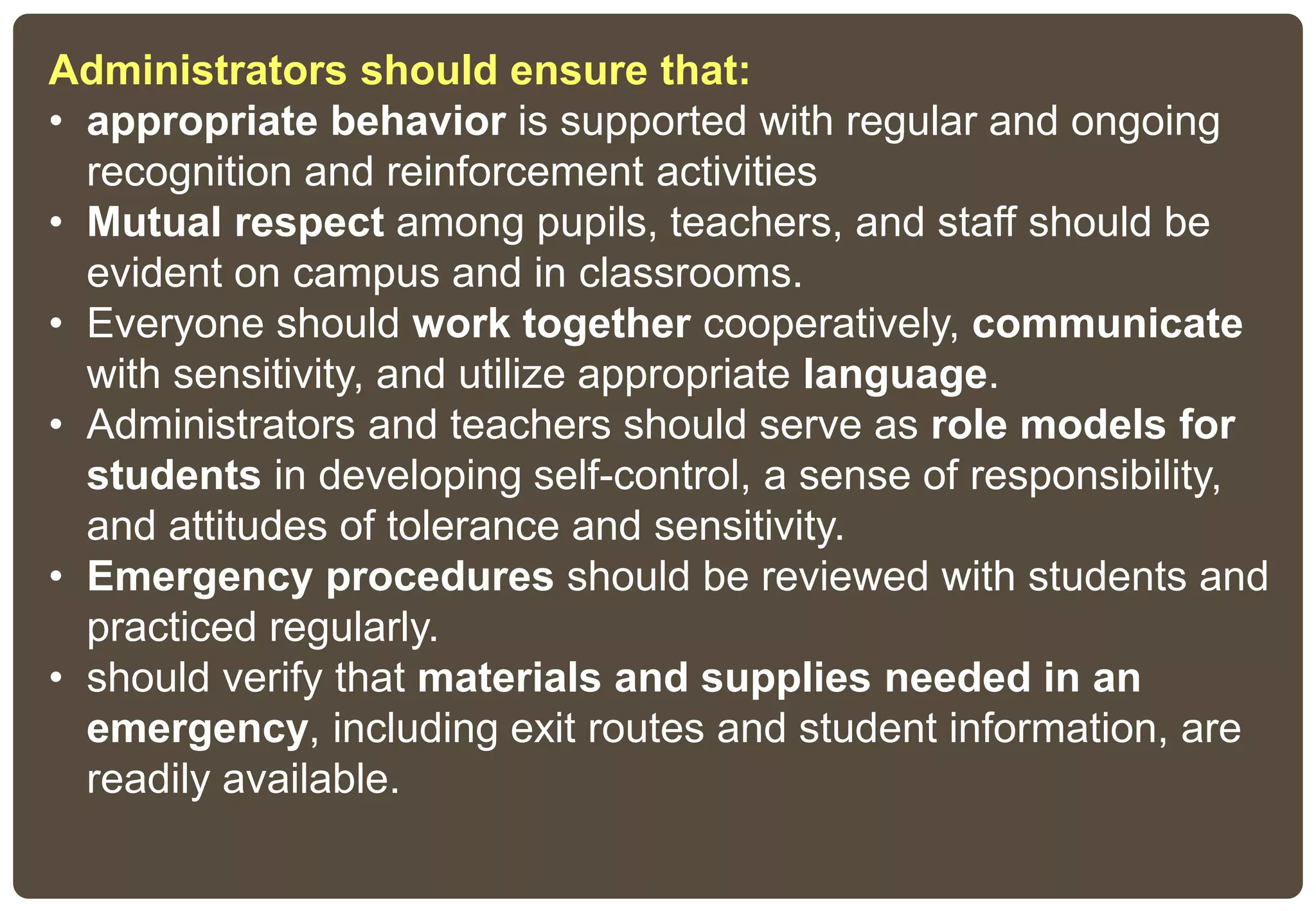 Administrators should ensure that:
• appropriate behavior is supported with regular and ongoing
recognition and reinforcement activities
• Mutual respect among pupils, teachers, and staff should be
evident on campus and in classrooms.
• Everyone should work together cooperatively, communicate
with sensitivity, and utilize appropriate language.
• Administrators and teachers should serve as role models for
students in developing self-control, a sense of responsibility,
and attitudes of tolerance and sensitivity.
• Emergency procedures should be reviewed with students and
practiced regularly.
• should verify that materials and supplies needed in an
emergency, including exit routes and student information, are
readily available.
 