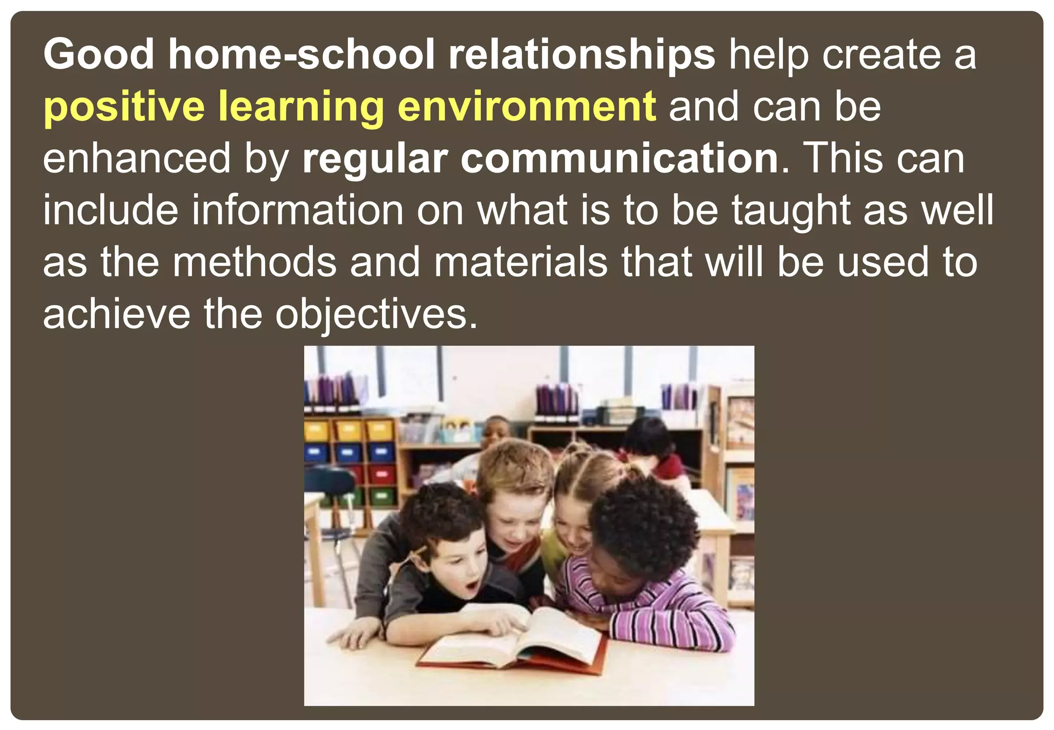 Good home-school relationships help create a
positive learning environment and can be
enhanced by regular communication. This can
include information on what is to be taught as well
as the methods and materials that will be used to
achieve the objectives.
 