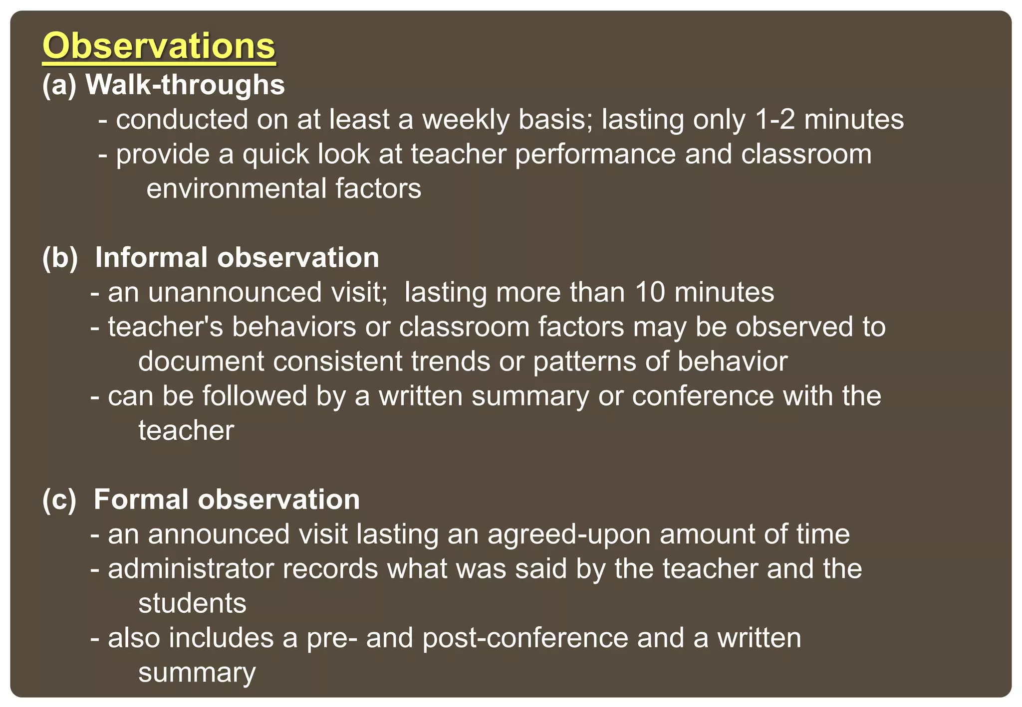 Observations
(a) Walk-throughs
- conducted on at least a weekly basis; lasting only 1-2 minutes
- provide a quick look at teacher performance and classroom
environmental factors
(b) Informal observation
- an unannounced visit; lasting more than 10 minutes
- teacher's behaviors or classroom factors may be observed to
document consistent trends or patterns of behavior
- can be followed by a written summary or conference with the
teacher
(c) Formal observation
- an announced visit lasting an agreed-upon amount of time
- administrator records what was said by the teacher and the
students
- also includes a pre- and post-conference and a written
summary
 