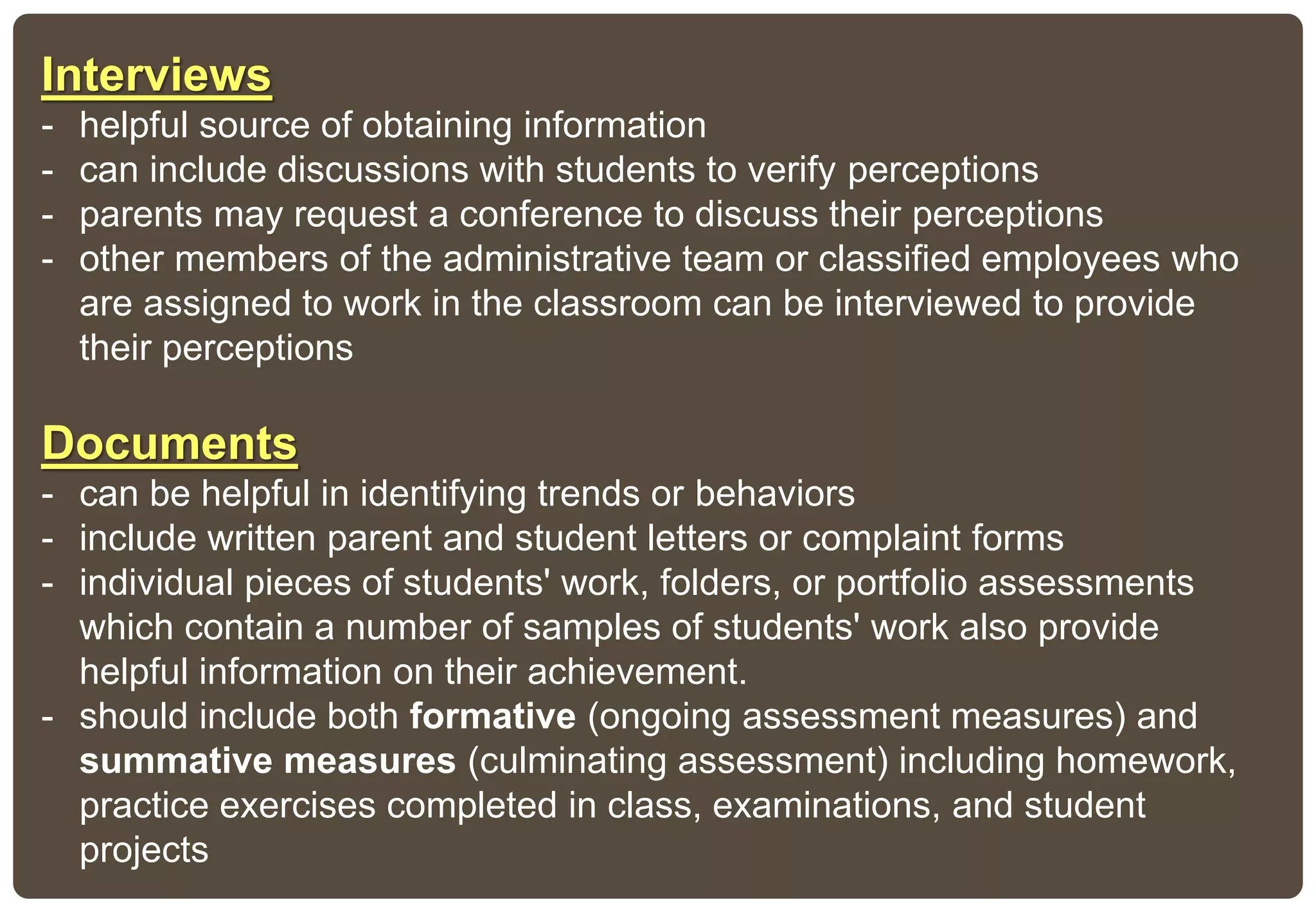 Interviews
- helpful source of obtaining information
- can include discussions with students to verify perceptions
- parents may request a conference to discuss their perceptions
- other members of the administrative team or classified employees who
are assigned to work in the classroom can be interviewed to provide
their perceptions
Documents
- can be helpful in identifying trends or behaviors
- include written parent and student letters or complaint forms
- individual pieces of students' work, folders, or portfolio assessments
which contain a number of samples of students' work also provide
helpful information on their achievement.
- should include both formative (ongoing assessment measures) and
summative measures (culminating assessment) including homework,
practice exercises completed in class, examinations, and student
projects
 
