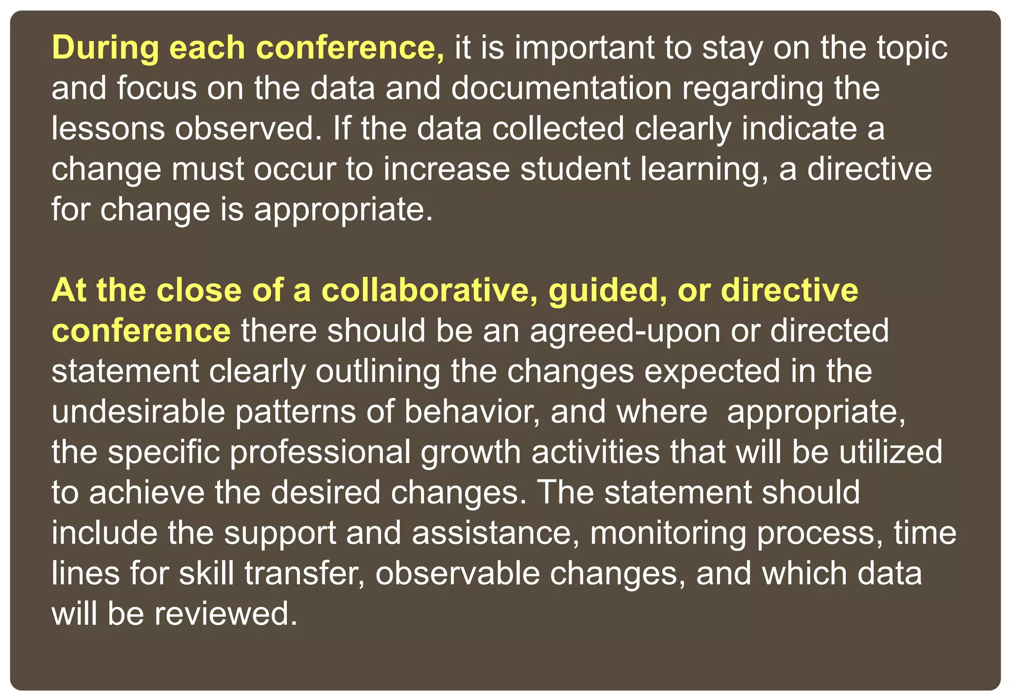 During each conference, it is important to stay on the topic
and focus on the data and documentation regarding the
lessons observed. If the data collected clearly indicate a
change must occur to increase student learning, a directive
for change is appropriate.
At the close of a collaborative, guided, or directive
conference there should be an agreed-upon or directed
statement clearly outlining the changes expected in the
undesirable patterns of behavior, and where appropriate,
the specific professional growth activities that will be utilized
to achieve the desired changes. The statement should
include the support and assistance, monitoring process, time
lines for skill transfer, observable changes, and which data
will be reviewed.
 
