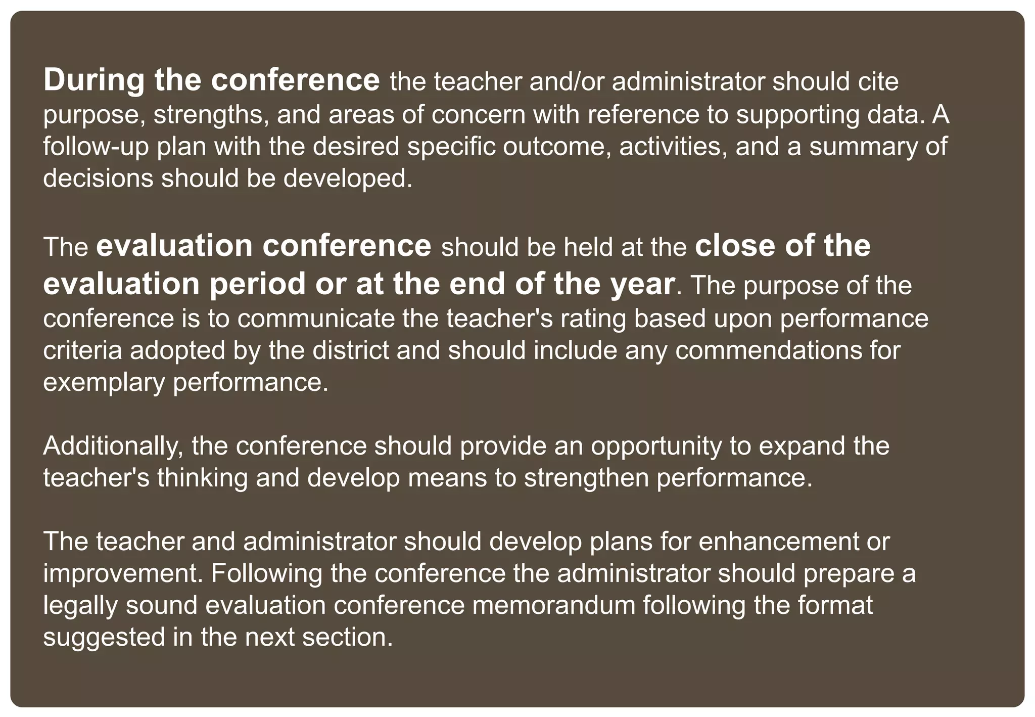 During the conference the teacher and/or administrator should cite
purpose, strengths, and areas of concern with reference to supporting data. A
follow-up plan with the desired specific outcome, activities, and a summary of
decisions should be developed.
The evaluation conference should be held at the close of the
evaluation period or at the end of the year. The purpose of the
conference is to communicate the teacher's rating based upon performance
criteria adopted by the district and should include any commendations for
exemplary performance.
Additionally, the conference should provide an opportunity to expand the
teacher's thinking and develop means to strengthen performance.
The teacher and administrator should develop plans for enhancement or
improvement. Following the conference the administrator should prepare a
legally sound evaluation conference memorandum following the format
suggested in the next section.
 