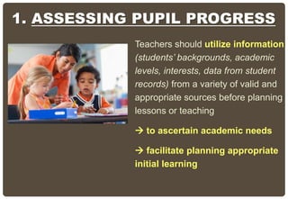 Teachers should utilize information
(students’ backgrounds, academic
levels, interests, data from student
records) from a variety of valid and
appropriate sources before planning
lessons or teaching
 to ascertain academic needs
 facilitate planning appropriate
initial learning
1. ASSESSING PUPIL PROGRESS
 