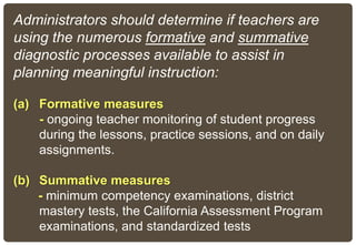 Administrators should determine if teachers are
using the numerous formative and summative
diagnostic processes available to assist in
planning meaningful instruction:
(a) Formative measures
- ongoing teacher monitoring of student progress
during the lessons, practice sessions, and on daily
assignments.
(b) Summative measures
- minimum competency examinations, district
mastery tests, the California Assessment Program
examinations, and standardized tests
 