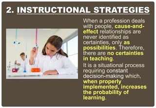 2. INSTRUCTIONAL STRATEGIES
When a profession deals
with people, cause-and-
effect relationships are
never identified as
certainties, only as
possibilities. Therefore,
there are no certainties
in teaching.
It is a situational process
requiring constant
decision-making which,
when properly
implemented, increases
the probability of
learning.
 
