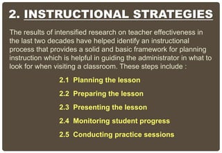 2. INSTRUCTIONAL STRATEGIES
The results of intensified research on teacher effectiveness in
the last two decades have helped identify an instructional
process that provides a solid and basic framework for planning
instruction which is helpful in guiding the administrator in what to
look for when visiting a classroom. These steps include :
2.1 Planning the lesson
2.2 Preparing the lesson
2.3 Presenting the lesson
2.4 Monitoring student progress
2.5 Conducting practice sessions
 