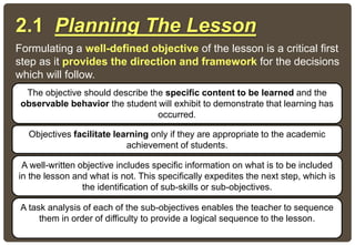 2.1 Planning The Lesson
Formulating a well-defined objective of the lesson is a critical first
step as it provides the direction and framework for the decisions
which will follow.
The objective should describe the specific content to be learned and the
observable behavior the student will exhibit to demonstrate that learning has
occurred.
Objectives facilitate learning only if they are appropriate to the academic
achievement of students.
A task analysis of each of the sub-objectives enables the teacher to sequence
them in order of difficulty to provide a logical sequence to the lesson.
A well-written objective includes specific information on what is to be included
in the lesson and what is not. This specifically expedites the next step, which is
the identification of sub-skills or sub-objectives.
 