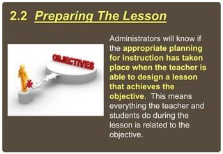 2.2 Preparing The Lesson
Administrators will know if
the appropriate planning
for instruction has taken
place when the teacher is
able to design a lesson
that achieves the
objective. This means
everything the teacher and
students do during the
lesson is related to the
objective.
 