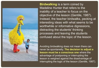 Birdwalking is a term coined by
Madeline Hunter that refers to the
inability of a teacher to focus on the
objective of the lesson (Gentile, 1987).
Instead, the teacher birdwalks, pecking at
interesting ideas with what seems to be
worthwhile or informative digressions,
distracting the students' thinking
processes and leaving the students
confused about the topic of the lesson.
Avoiding birdwalking does not mean there can
never be spontaneity. The decision to adjust a
lesson must be a conscious one where the
advantage of postponing or interrupting the
lesson is weighed against the disadvantage of
interrupting the logic of the lesson (Gentile, 1987).
 