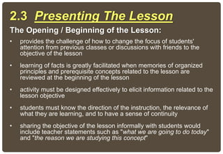 2.3 Presenting The Lesson
The Opening / Beginning of the Lesson:
• provides the challenge of how to change the focus of students'
attention from previous classes or discussions with friends to the
objective of the lesson
• learning of facts is greatly facilitated when memories of organized
principles and prerequisite concepts related to the lesson are
reviewed at the beginning of the lesson
• activity must be designed effectively to elicit information related to the
lesson objective
• students must know the direction of the instruction, the relevance of
what they are learning, and to have a sense of continuity
• sharing the objective of the lesson informally with students would
include teacher statements such as "what we are going to do today"
and "the reason we are studying this concept"
 