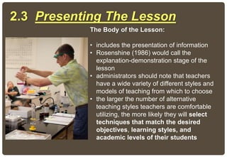 The Body of the Lesson:
• includes the presentation of information
• Rosenshine (1986) would call the
explanation-demonstration stage of the
lesson
• administrators should note that teachers
have a wide variety of different styles and
models of teaching from which to choose
• the larger the number of alternative
teaching styles teachers are comfortable
utilizing, the more likely they will select
techniques that match the desired
objectives, learning styles, and
academic levels of their students
2.3 Presenting The Lesson
 
