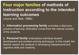 Four major families of methods of
instruction according to the intended
learning outcomes
(Joyce and Weil, 1986):
1. Information processing family promotes a discovery
process of learning. Motivation comes from the natural curiosity
of the students.
2. Personal family emphasizes individual student
development and problem-solving techniques. In this model, the
teacher assists the students in developing interpersonal and
cognitive skills and creativity.
 