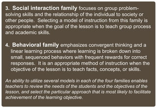 3. Social interaction family focuses on group problem-
solving skills and the relationship of the individual to society or
other people. Selecting a model of instruction from this family is
appropriate when the goal of the lesson is to teach group process
and academic skills.
4. Behavioral family emphasizes convergent thinking and a
linear learning process where learning is broken down into
small, sequenced behaviors with frequent rewards for correct
responses. It is an appropriate method of instruction when the
objective of the lesson is to teach facts, concepts, or skills.
An ability to utilize several models in each of the four families enables
teachers to review the needs of the students and the objectives of the
lesson, and select the particular approach that is most likely to facilitate
achievement of the learning objective.
 