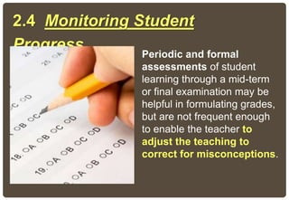Periodic and formal
assessments of student
learning through a mid-term
or final examination may be
helpful in formulating grades,
but are not frequent enough
to enable the teacher to
adjust the teaching to
correct for misconceptions.
2.4 Monitoring Student
Progress
 