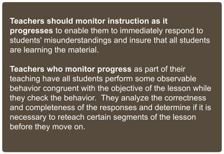 Teachers should monitor instruction as it
progresses to enable them to immediately respond to
students' misunderstandings and insure that all students
are learning the material.
Teachers who monitor progress as part of their
teaching have all students perform some observable
behavior congruent with the objective of the lesson while
they check the behavior. They analyze the correctness
and completeness of the responses and determine if it is
necessary to reteach certain segments of the lesson
before they move on.
 