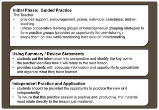 Initial Phase: Guided Practice
The Teacher:
• provides support, encouragement, praise, individual assistance, and re-
teaching
• utilizes cooperative learning groups or heterogeneous grouping strategies to
form practice groups (provides an opportunity for peer-tutoring)
• keeps them on task while monitoring their level of understanding
Using Summary / Review Statements
• students put the information into perspective and identify the key points
• the teacher identifies how it will relate to the next lesson
• provides students with adequate information and opportunity to consolidate
and organize what they have learned
Independent Practice and Application
• students should be provided the opportunity to practice the new skill
independently
• To insure that this practice session is positive and productive, the material
must relate directly to the lesson just mastered.
 