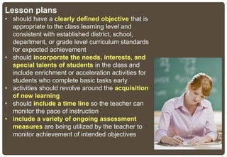 Lesson plans
• should have a clearly defined objective that is
appropriate to the class learning level and
consistent with established district, school,
department, or grade level curriculum standards
for expected achievement
• should incorporate the needs, interests, and
special talents of students in the class and
include enrichment or acceleration activities for
students who complete basic tasks early
• activities should revolve around the acquisition
of new learning
• should include a time line so the teacher can
monitor the pace of instruction
• include a variety of ongoing assessment
measures are being utilized by the teacher to
monitor achievement of intended objectives
 