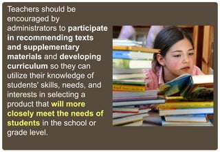 Teachers should be
encouraged by
administrators to participate
in recommending texts
and supplementary
materials and developing
curriculum so they can
utilize their knowledge of
students' skills, needs, and
interests in selecting a
product that will more
closely meet the needs of
students in the school or
grade level.
 