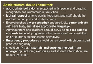 Administrators should ensure that:
• appropriate behavior is supported with regular and ongoing
recognition and reinforcement activities
• Mutual respect among pupils, teachers, and staff should be
evident on campus and in classrooms.
• Everyone should work together cooperatively, communicate
with sensitivity, and utilize appropriate language.
• Administrators and teachers should serve as role models for
students in developing self-control, a sense of responsibility,
and attitudes of tolerance and sensitivity.
• Emergency procedures should be reviewed with students and
practiced regularly.
• should verify that materials and supplies needed in an
emergency, including exit routes and student information, are
readily available.
 