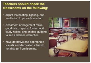 Teachers should check the
classrooms on the following:
• adjust the heating, lighting, and
ventilation to promote comfort
• classroom arrangement make
good use of space, foster good
study habits, and enable students
to see and hear instruction.
• have attractive and appropriate
visuals and decorations that do
not distract from learning.
 