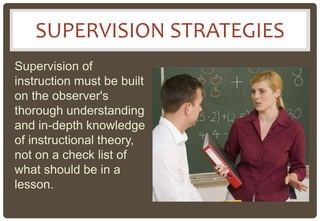SUPERVISION STRATEGIES
Supervision of
instruction must be built
on the observer's
thorough understanding
and in-depth knowledge
of instructional theory,
not on a check list of
what should be in a
lesson.
 