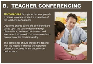 B. TEACHER CONFERENCING
Conferences throughout the year provide
a means to communicate the evaluation of
the teacher's performance.
Decisions shared during the conference are
based upon the data collected through
observations, review of documents, and
interviews that relate to the assessment and
evaluation of the teacher's ability.
The conference should provide the teacher
with the means to change unsatisfactory
behavior or options for enhancement of
performance.
 