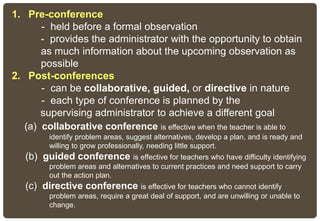 1. Pre-conference
- held before a formal observation
- provides the administrator with the opportunity to obtain
as much information about the upcoming observation as
possible
2. Post-conferences
- can be collaborative, guided, or directive in nature
- each type of conference is planned by the
supervising administrator to achieve a different goal
(a) collaborative conference is effective when the teacher is able to
identify problem areas, suggest alternatives, develop a plan, and is ready and
willing to grow professionally, needing little support.
(b) guided conference is effective for teachers who have difficulty identifying
problem areas and alternatives to current practices and need support to carry
out the action plan.
(c) directive conference is effective for teachers who cannot identify
problem areas, require a great deal of support, and are unwilling or unable to
change.
 