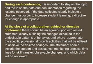 During each conference, it is important to stay on the topic
and focus on the data and documentation regarding the
lessons observed. If the data collected clearly indicate a
change must occur to increase student learning, a directive
for change is appropriate.
At the close of a collaborative, guided, or directive
conference there should be an agreed-upon or directed
statement clearly outlining the changes expected in the
undesirable patterns of behavior, and where appropriate,
the specific professional growth activities that will be utilized
to achieve the desired changes. The statement should
include the support and assistance, monitoring process, time
lines for skill transfer, observable changes, and which data
will be reviewed.
 