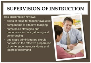 SUPERVISION OF INSTRUCTION
This presentation reviews:
• areas of focus for teacher evaluation
• components of effective teaching
• some basic strategies and
procedures for data gathering and
conferencing
• and steps administrators should
consider in the effective preparation
of conference memorandums and
letters of reprimand
 
