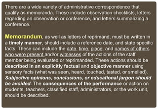 There are a wide variety of administrative correspondence that
qualify as memoranda. These include observation checklists, letters
regarding an observation or conference, and letters summarizing a
conference.
Memorandum, as well as letters of reprimand, must be written in
a timely manner, should include a reference date, and state specific
facts. These can include the date, time, place, and names of others
who were present and/or witnesses of the actions of the staff
member being evaluated or reprimanded. These actions should be
described in an explicitly factual and objective manner using
sensory facts (what was seen, heard, touched, tasted, or smelled).
Subjective opinions, conclusions, or educational jargon should
be avoided. The consequences of the performance or action on
students, teachers, classified staff, administrators, or the work unit,
should be described.
 
