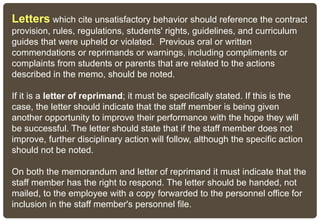 Letters which cite unsatisfactory behavior should reference the contract
provision, rules, regulations, students' rights, guidelines, and curriculum
guides that were upheld or violated. Previous oral or written
commendations or reprimands or warnings, including compliments or
complaints from students or parents that are related to the actions
described in the memo, should be noted.
If it is a letter of reprimand; it must be specifically stated. If this is the
case, the letter should indicate that the staff member is being given
another opportunity to improve their performance with the hope they will
be successful. The letter should state that if the staff member does not
improve, further disciplinary action will follow, although the specific action
should not be noted.
On both the memorandum and letter of reprimand it must indicate that the
staff member has the right to respond. The letter should be handed, not
mailed, to the employee with a copy forwarded to the personnel office for
inclusion in the staff member's personnel file.
 