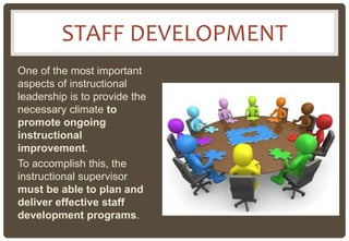 STAFF DEVELOPMENT
One of the most important
aspects of instructional
leadership is to provide the
necessary climate to
promote ongoing
instructional
improvement.
To accomplish this, the
instructional supervisor
must be able to plan and
deliver effective staff
development programs.
 