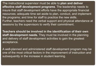 The instructional supervisor must be able to plan and deliver
effective staff development programs. The leadership needs to
insure that staff development efforts have the appropriate financial
resources; adequate time set aside to plan, conduct, and implement
the programs; and time for staff to practice the new skills.
Further, teachers need the verbal support and physical attendance at
sessions by the supervisors to verify their commitment.
Teachers should be involved in the identification of their own
staff development needs. They must be involved in the planning
and delivery of staff development activities to gain the greatest
acceptance.
A well-planned and administered staff development program may be
one of the most critical factors in the improvement of instruction and
subsequently in the increase in student learning.
 