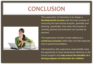 CONCLUSION
The supervision of instruction is by design a
developmental process with the main purpose of
improving the instructional program, generally and
teaching, specifically. Only when this process is
carefully planned and executed can success be
assured.
The supervisory function is best utilized as a
continuous process rather than one that responds
only to personnel problems.
Administrators with supervisory responsibility have
the opportunity to have tremendous influence on the
school program and help ensure the benefits of a
strong program of instruction for children.
 