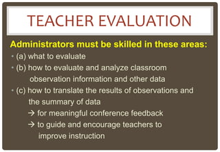 Administrators must be skilled in these areas:
• (a) what to evaluate
• (b) how to evaluate and analyze classroom
observation information and other data
• (c) how to translate the results of observations and
the summary of data
 for meaningful conference feedback
 to guide and encourage teachers to
improve instruction
TEACHER EVALUATION
 