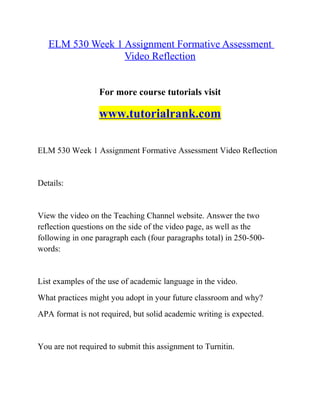 ELM 530 Week 1 Assignment Formative Assessment
Video Reflection
For more course tutorials visit
www.tutorialrank.com
ELM 530 Week 1 Assignment Formative Assessment Video Reflection
Details:
View the video on the Teaching Channel website. Answer the two
reflection questions on the side of the video page, as well as the
following in one paragraph each (four paragraphs total) in 250-500-
words:
List examples of the use of academic language in the video.
What practices might you adopt in your future classroom and why?
APA format is not required, but solid academic writing is expected.
You are not required to submit this assignment to Turnitin.
 