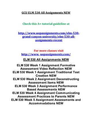 GCU ELM 530 All Assignments NEW
Check this A+ tutorial guideline at
http://www.uopassignments.com/elm-530-
grand-canyon-university/elm-530-all-
assignments-recent
For more classes visit
http://www. uopassignments.com/
ELM 530 All Assignments NEW
ELM 530 Week 1 Assignment Formative
Assessment Video Reflection NEW
ELM 530 Week 1 Assignment Traditional Test
Creation NEW
ELM 530 Week 2 Assignment Deconstructing
Assessment Items NEW
ELM 530 Week 3 Assignment Performance
Based Assessments NEW
ELM 530 Week 4 Assignment Communicating
Assessment Practices to Parents NEW
ELM 530 Week 5 Assignment Assessments and
Accommodations NEW
 